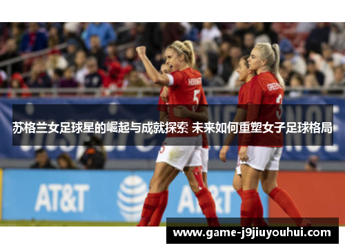 苏格兰女足球星的崛起与成就探索 未来如何重塑女子足球格局
