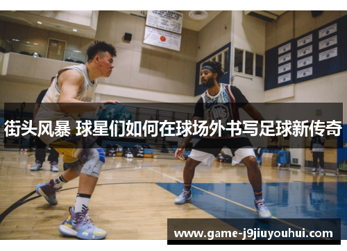 街头风暴 球星们如何在球场外书写足球新传奇