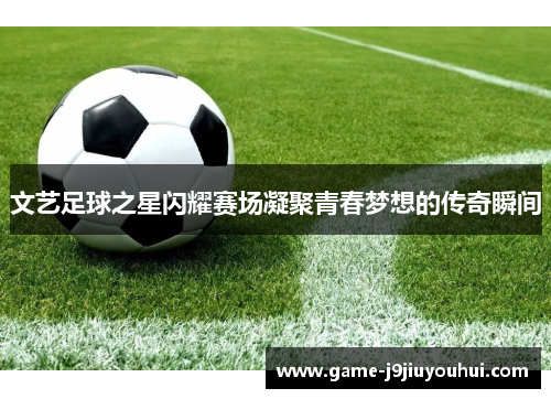 文艺足球之星闪耀赛场凝聚青春梦想的传奇瞬间