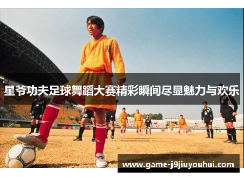 星爷功夫足球舞蹈大赛精彩瞬间尽显魅力与欢乐