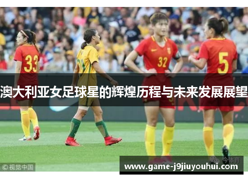 澳大利亚女足球星的辉煌历程与未来发展展望