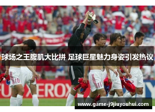 球场之王腹肌大比拼 足球巨星魅力身姿引发热议