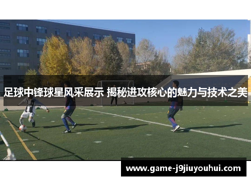 足球中锋球星风采展示 揭秘进攻核心的魅力与技术之美