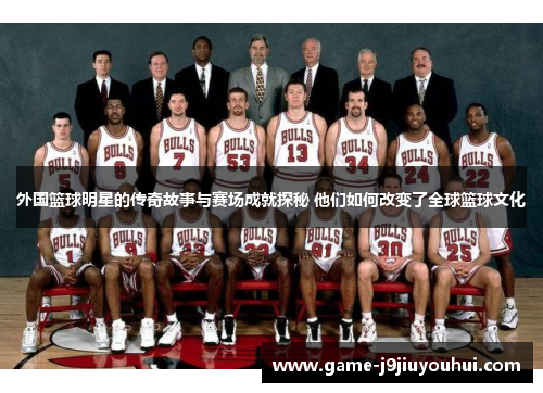 外国篮球明星的传奇故事与赛场成就探秘 他们如何改变了全球篮球文化